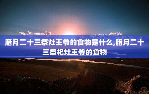 腊月二十三祭灶王爷的食物是什么,腊月二十三祭祀灶王爷的食物