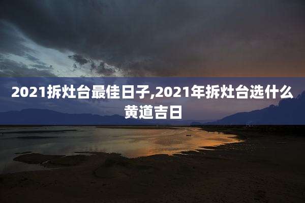 2021拆灶台最佳日子,2021年拆灶台选什么黄道吉日