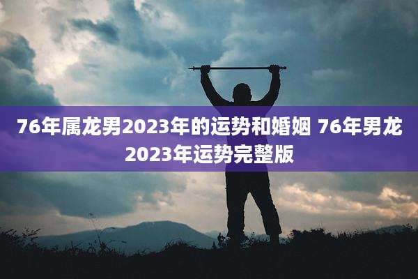 76年属龙男2023年的运势和婚姻 76年男龙2023年运势完整版