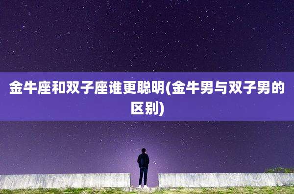 金牛座和双子座谁更聪明(金牛男与双子男的区别)