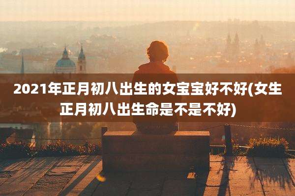 2021年正月初八出生的女宝宝好不好(女生正月初八出生命是不是不好)