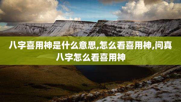 八字喜用神是什么意思,怎么看喜用神,问真八字怎么看喜用神