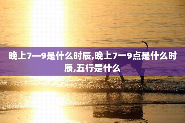 晚上7—9是什么时辰,晚上7一9点是什么时辰,五行是什么