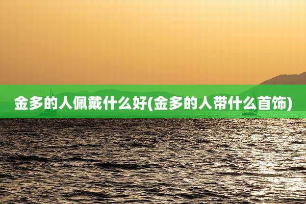 金多的人佩戴什么好(金多的人带什么首饰)