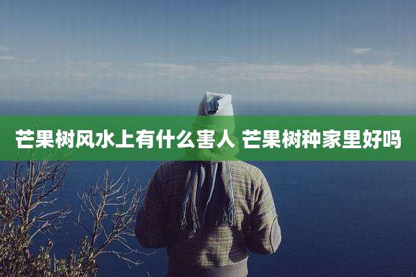 芒果树风水上有什么害人 芒果树种家里好吗