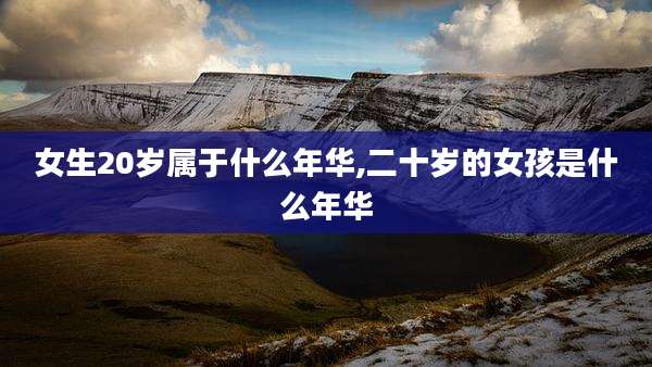 女生20岁属于什么年华,二十岁的女孩是什么年华