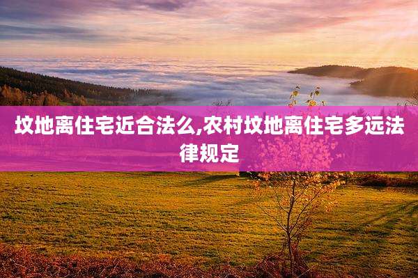 坟地离住宅近合法么,农村坟地离住宅多远法律规定