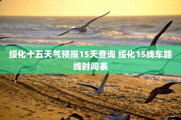绥化十五天气预报15天查询 绥化15线车路线时间表