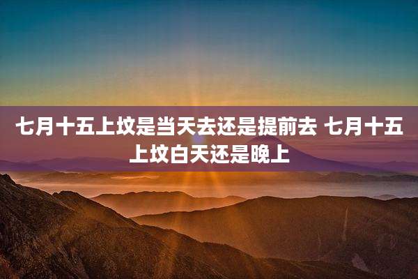 七月十五上坟是当天去还是提前去 七月十五上坟白天还是晚上