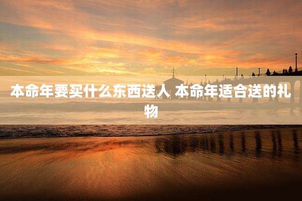 本命年要买什么东西送人 本命年适合送的礼物