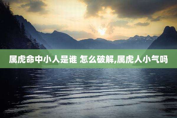 属虎命中小人是谁 怎么破解,属虎人小气吗