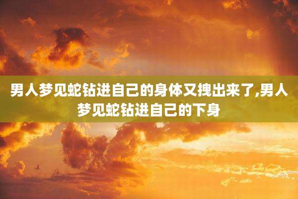 男人梦见蛇钻进自己的身体又拽出来了,男人梦见蛇钻进自己的下身