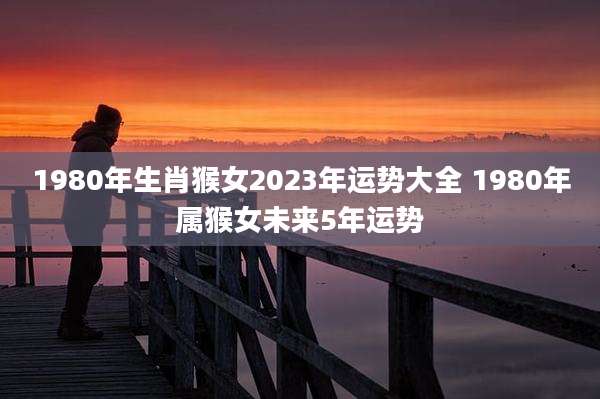 1980年生肖猴女2023年运势大全 1980年属猴女未来5年运势