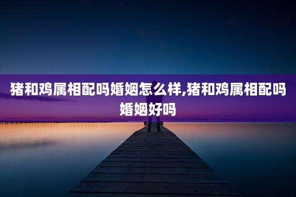 猪和鸡属相配吗婚姻怎么样,猪和鸡属相配吗婚姻好吗