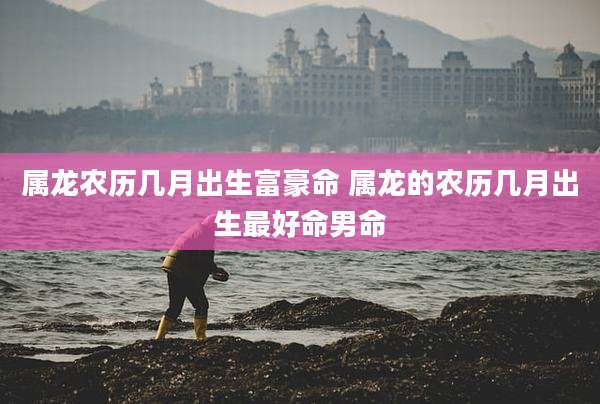 属龙农历几月出生富豪命 属龙的农历几月出生最好命男命