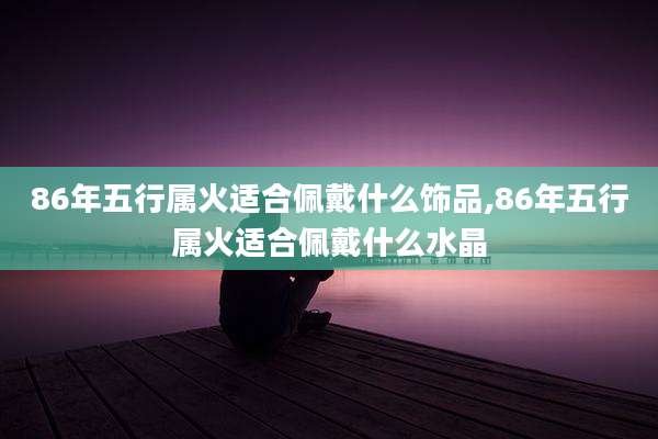 86年五行属火适合佩戴什么饰品,86年五行属火适合佩戴什么水晶