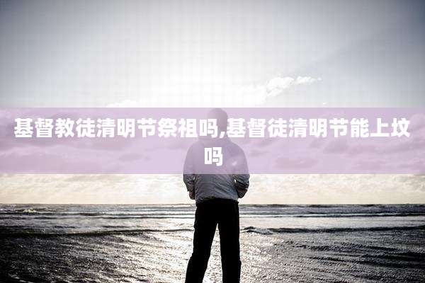 基督教徒清明节祭祖吗,基督徒清明节能上坟吗