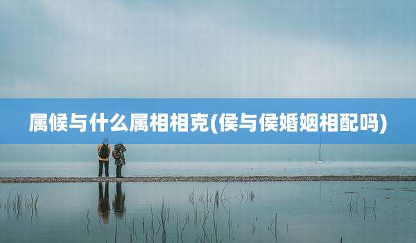 属候与什么属相相克(侯与侯婚姻相配吗)