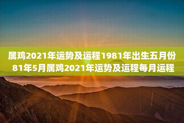 属鸡2021年运势及运程1981年出生五月份 81年5月属鸡2021年运势及运程每月运程