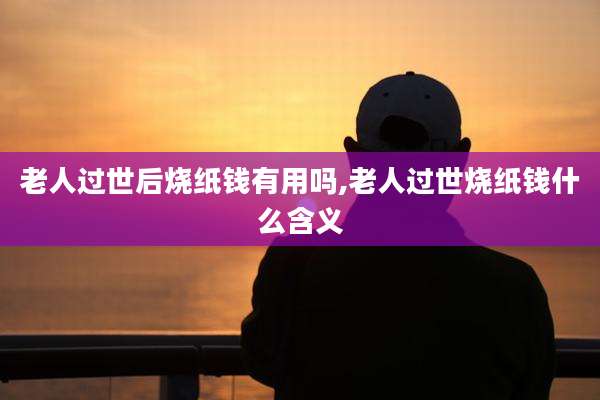 老人过世后烧纸钱有用吗,老人过世烧纸钱什么含义