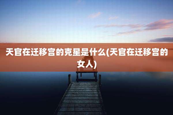 天官在迁移宫的克星是什么(天官在迁移宫的女人)