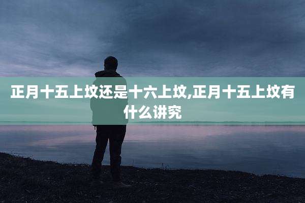 正月十五上坟还是十六上坟,正月十五上坟有什么讲究
