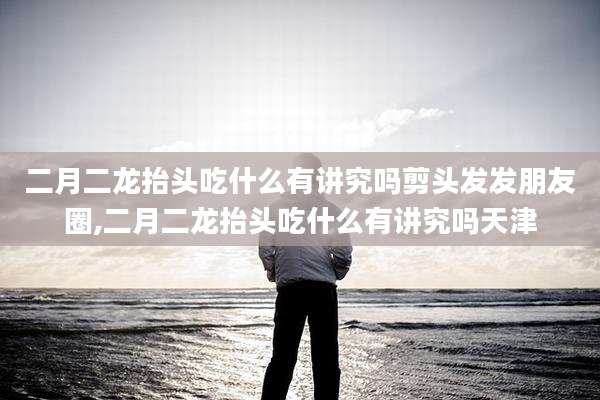 二月二龙抬头吃什么有讲究吗剪头发发朋友圈,二月二龙抬头吃什么有讲究吗天津