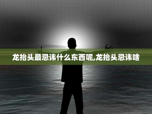 龙抬头最忌讳什么东西呢,龙抬头忌讳啥