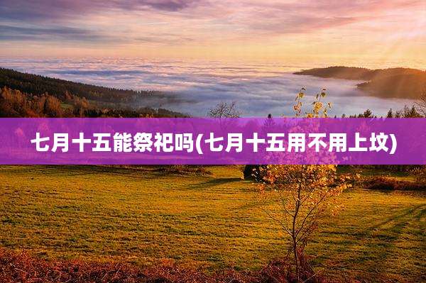 七月十五能祭祀吗(七月十五用不用上坟)