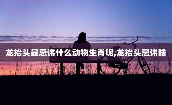 龙抬头最忌讳什么动物生肖呢,龙抬头忌讳啥