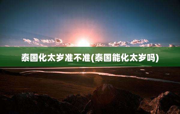 泰国化太岁准不准(泰国能化太岁吗)