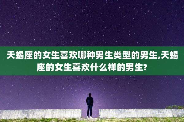 天蝎座的女生喜欢哪种男生类型的男生,天蝎座的女生喜欢什么样的男生?