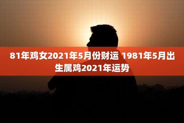 81年鸡女2021年5月份财运 1981年5月出生属鸡2021年运势