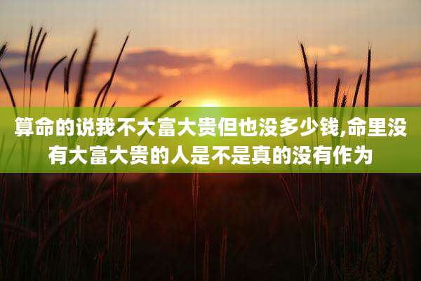 算命的说我不大富大贵但也没多少钱,命里没有大富大贵的人是不是真的没有作为