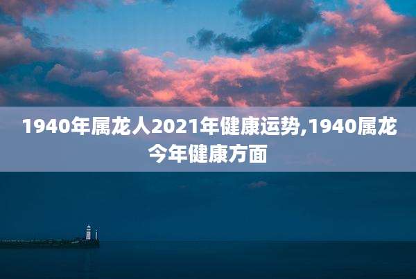 1940年属龙人2021年健康运势,1940属龙今年健康方面