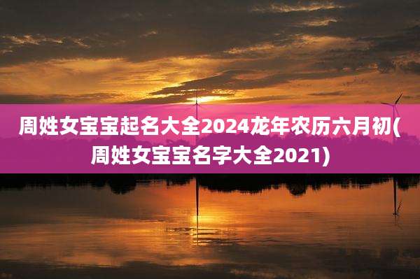 周姓女宝宝起名大全2024龙年农历六月初(周姓女宝宝名字大全2021)