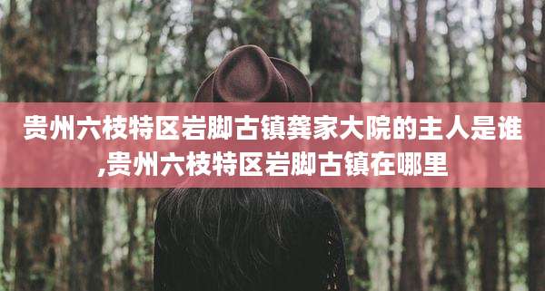 贵州六枝特区岩脚古镇龚家大院的主人是谁,贵州六枝特区岩脚古镇在哪里