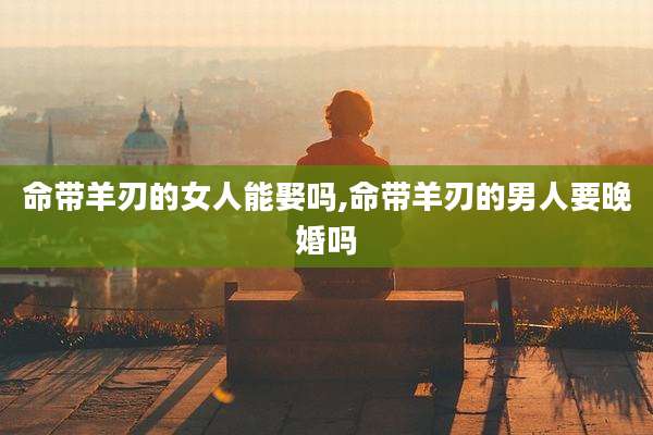 命带羊刃的女人能娶吗,命带羊刃的男人要晚婚吗
