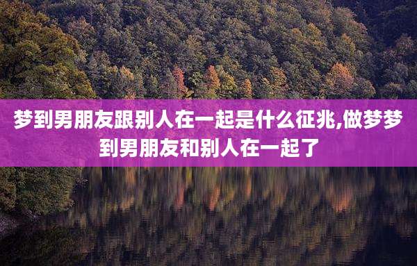 梦到男朋友跟别人在一起是什么征兆,做梦梦到男朋友和别人在一起了