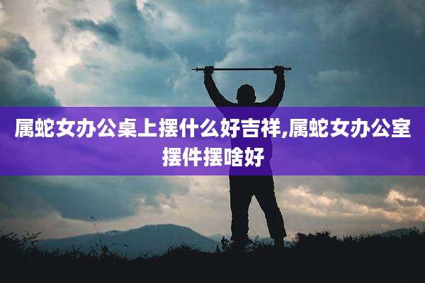 属蛇女办公桌上摆什么好吉祥,属蛇女办公室摆件摆啥好