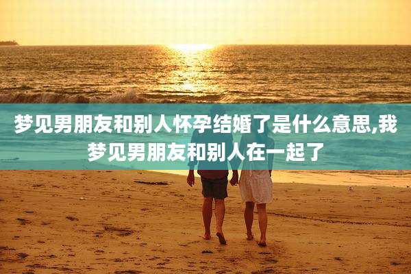 梦见男朋友和别人怀孕结婚了是什么意思,我梦见男朋友和别人在一起了