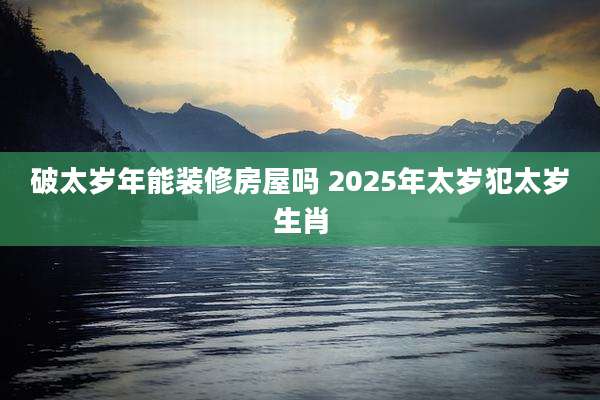 破太岁年能装修房屋吗 2025年太岁犯太岁生肖