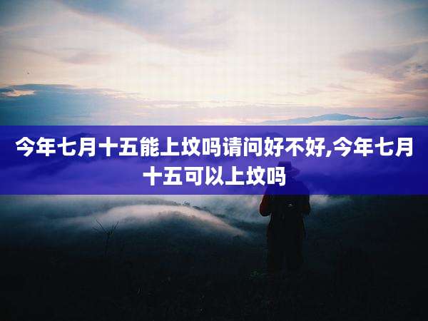 今年七月十五能上坟吗请问好不好,今年七月十五可以上坟吗