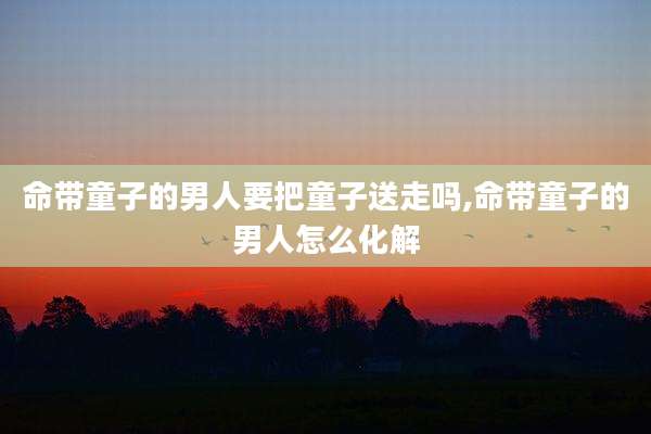 命带童子的男人要把童子送走吗,命带童子的男人怎么化解
