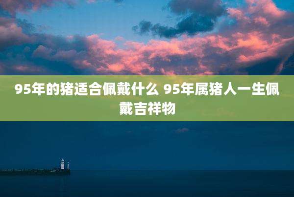 95年的猪适合佩戴什么 95年属猪人一生佩戴吉祥物