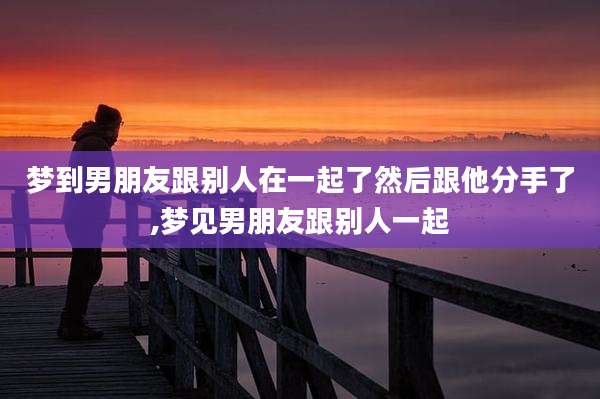 梦到男朋友跟别人在一起了然后跟他分手了,梦见男朋友跟别人一起