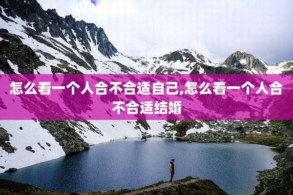 怎么看一个人合不合适自己,怎么看一个人合不合适结婚