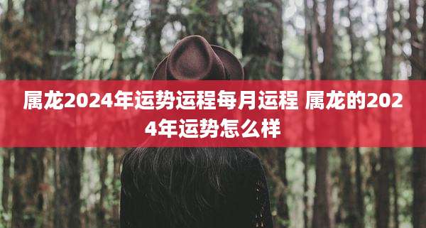 属龙2024年运势运程每月运程 属龙的2024年运势怎么样