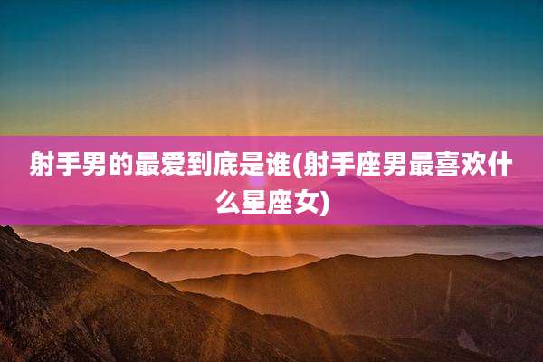 射手男的最爱到底是谁(射手座男最喜欢什么星座女)