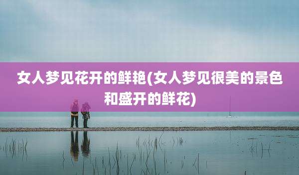 女人梦见花开的鲜艳(女人梦见很美的景色和盛开的鲜花)